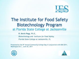 The Institute for Food Safety Biotechnology Programat Florida State College at Jacksonville 	R. Kevin Pegg, Ph.D.,  	Biotechnology and  Institute for Food Safety,  	Florida State College at Jacksonville, FL Presented at the 8th Annual Community College Day in conjunction with BIO 2011, Washington D.C., June 26, 2011 