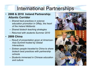 International Partnerships
•  2008 & 2010 Ireland Partnership:
   Atlantic Corridor
   –  Shared best practices in science
      education promotion in Offaly, the heart
      of the Ireland Midlands
   –  Shared biotech teaching strategies
   –  Returned with students Summer 2010
•  2009 China
   –  Result of presentation given at American-
      Asia Summit hosted by Global
      Interactions
   –  Sixteen people traveled to China to share
      biotech best practices with partnership
      schools
   –  Students immersed in Chinese education
      and culture
 