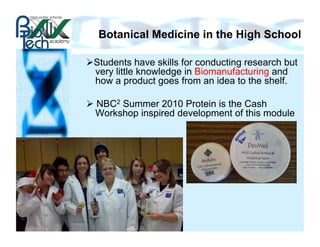 Botanical Medicine in the High School

 Students have skills for conducting research but
  very little knowledge in Biomanufacturing and
  how a product goes from an idea to the shelf.

  NBC2 Summer 2010 Protein is the Cash
   Workshop inspired development of this module
 