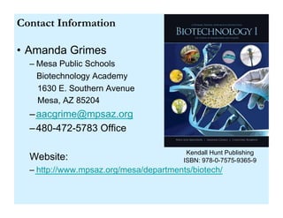Contact Information

•  Amanda Grimes
  –  Mesa Public Schools
     Biotechnology Academy
     1630 E. Southern Avenue
     Mesa, AZ 85204
  –  aacgrime@mpsaz.org
  –  480-472-5783 Office

                                          Kendall Hunt Publishing
  Website:                               ISBN: 978-0-7575-9365-9
  –  http://www.mpsaz.org/mesa/departments/biotech/
 