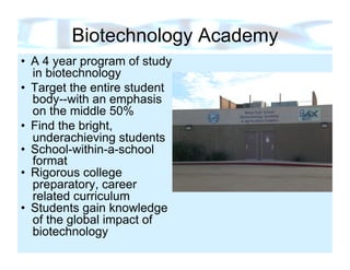 Biotechnology Academy
•  A 4 year program of study
   in biotechnology
•  Target the entire student
   body--with an emphasis
   on the middle 50%
•  Find the bright,
   underachieving students
•  School-within-a-school
   format
•  Rigorous college
   preparatory, career
   related curriculum
•  Students gain knowledge
   of the global impact of
   biotechnology
 