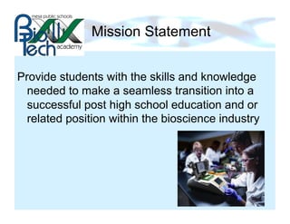 Mission Statement


Provide students with the skills and knowledge
  needed to make a seamless transition into a
  successful post high school education and or
  related position within the bioscience industry
 