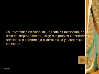 La universidad Nacional de La Plata es autónoma, es decir, dicta su propio  ( estatuto ),  elige sus propias autoridades y administra su patrimonio cultural, físico y económico-financiero. 