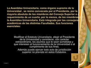 La Asamblea Universitaria, como órgano supremo de la Universidad , se reúne convocada por el Presidente, por la mayoría absoluta de los miembros del Consejo Superior o a requerimiento de un cuarto, por lo menos, de los miembros de la Asamblea Universitaria. Está integrada por los consejeros académicos de las distintas Facultades. Sus funciones esenciales:   Modificar el Estatuto Universitario, elegir al Presidente de la Universidad y considerar, con carácter extraordinario, los asuntos que le sean sometidos y que interesen al funcionamiento de la Universidad o al cumplimiento de sus fines. Además puede ejercer todo acto de jurisdicción superior no previsto en estos Estatutos. 