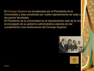 El  Consejo Superior  es encabezado por el Presidente de la Universidad y esta constituido por cuatro representante de cada una las quince facultades. El Presidente de la Universidad es el representante nato de la misma y el encargado de su gobierno administrativo además de dar cumplimiento a las resoluciones del Consejo Superior. 