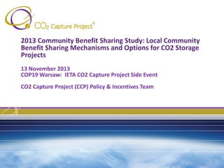 2013 Community Benefit Sharing Study: Local Community
Benefit Sharing Mechanisms and Options for CO2 Storage
Projects
13 November 2013
COP19 Warsaw: IETA CO2 Capture Project Side Event
CO2 Capture Project (CCP) Policy & Incentives Team

 