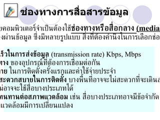 ช่องทางการสื่อสารข้อมูล
 ยคอมพิวเตอร์จำาเป็ นต้องใช้ช่องทางหรือส่ ือกลาง (media)
ส่งผ่านข้อมูล ซ่ ึงมีหลายรูปแบบ ส่ิงท่ต้องคำานึ งในการเลือกช่อง
                                      ี

 เร็วในการส่งข้อมูล (transmission rate) Kbps, Mbps
ทาง ของอุปกรณ์ท่ีตองการเช่ อมต่อกัน
                    ้       ื
จ่าย ในการติดตังครังแรกและค่าใช้จ่ายประจำา
                ้ ้
 สะดวกสบายในการติดตัง บางพ้ืนท่อาจจะไม่สะดวกท่ีจะเดินส
                         ้         ี
 ม่อาจจะใช้ส่ือบางประเภทได้
 ทนทานต่อสภาพแวดล้อม เช่น ส่ ือบางประเภทอาจมีข้อจำากัด
พแวดล้อมมีการเปล่ียนแปลง
 
