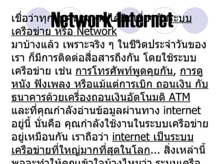 ่
         Network-Internet
เชือว่าทุก ๆ คนคงเคยได้ยินเกี่ยวกับระบบ
เครือข่าย หรือ Network
มาบ้างแล้ว เพราะจริง ๆ ในชีวตประจำาวันของ
                                  ิ
เรา ก็มีการติดต่อสือสารถึงกัน โดยใช้ระบบ
                      ่
เครือข่าย เช่น การโทรศัพท์พดคุยกัน, การดู
                                ู
หนัง ฟังเพลง หรือแม้แต่การเบิก ถอนเงิน กับ
ธนาคารด้วยเครื่องถอนเงินอัตโนมติ ATM
และที่คุณกำาลังอ่านข้อมูลผ่านทาง internet
อยู่นี้ นั่นคือ คุณกำาลังใช้งานในระบบเครือข่าย
อยู่เหมือนกัน เราถือว่า internet เป็นระบบ
เครือข่ายที่ใหญ่มากที่สดในโลก... สิ่งเหล่านี้
                           ุ
 