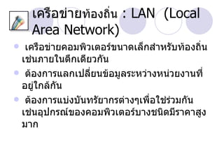 เครือข่ายท้องถิ่น : LAN (Local
    Area Network)
 เครือข่ายคอมพิวเตอร์ขนาดเล็กสำาหรับท้องถิ่น
 เช่นภายในตึกเดียวกัน
 ต้องการแลกเปลี่ยนข้อมูลระหว่างหน่วยงานที่
 อยู่ใกล้กัน
 ต้องการแบ่งบันทรัยากรต่างๆเพื่อใช่ร่วมกัน
 เช่นอุปกรณ์ของคอมพิวเตอร์บางชนิดมีราคาสูง
 มาก
 