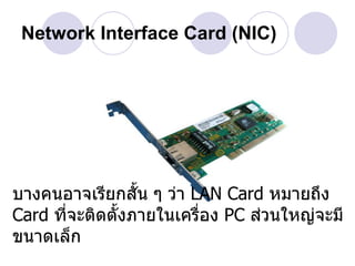 Network Interface Card (NIC)




บางคนอาจเรียกสัน ๆ ว่า LAN Card หมายถึง
                  ้
Card ที่จะติดตั้งภายในเครื่อง PC ส่วนใหญ่จะมี
ขนาดเล็ก
 