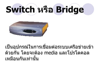 Switch หรือ Bridge



เป็นอุปกรณ์ในการเชื่อมต่อระบบเครือข่ายเข้า
ด้วยกัน โดยจะต้อง media และโปรโตคอล
เหมือนกันเท่านั้น
 