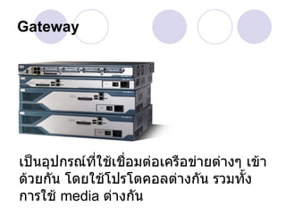Gateway




เป็นอุปกรณ์ที่ใช้เชื่อมต่อเครือข่ายต่างๆ เข้า
ด้วยกัน โดยใช้โปรโตคอลต่างกัน รวมทั้ง
การใช้ media ต่างกัน
 