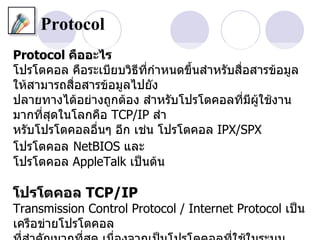 Protocol
Protocol คืออะไร
โปรโตคอล คือระเบียบวิธีที่กำาหนดขึ้นสำาหรับสื่อสารข้อมูล
ให้สามารถสื่อสารข้อมูลไปยัง
ปลายทางได้อย่างถูกต้อง สำาหรับโปรโตคอลที่มีผใช้งาน
                                                ู้
มากที่สุดในโลกคือ TCP/IP สำา
หรับโปรโตคอลอื่นๆ อีก เช่น โปรโตคอล IPX/SPX
โปรโตคอล NetBIOS และ
โปรโตคอล AppleTalk เป็นต้น

โปรโตคอล TCP/IP
Transmission Control Protocol / Internet Protocol เป็น
เครือข่ายโปรโตคอล
 