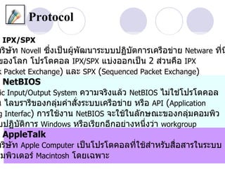 Protocol
 IPX/SPX
บริษท Novell ซึงเป็นผู้พัฒนาระบบปฏิบัตการเครือข่าย Netware ที่น
    ั          ่
ของโลก โปรโตคอล IPX/SPX แบ่งออกเป็น 2 ส่วนคือ IPX
k Packet Exchange) และ SPX (Sequenced Packet Exchange)
 NetBIOS
 ic Input/Output System ความจริงแล้ว NetBIOS ไม่ใช่โปรโตคอล
น ไลบรารีของกลุ่มคำาสั่งระบบเครือข่าย หรือ API (Application
g Interfac) การใช้งาน NetBIOS จะใช้ในลักษณะของกลุ่มคอมพิว
บปฏิบัติการ Windows หรือเรียกอีกอย่างหนึ่งว่า workgroup
 AppleTalk
บริษท Apple Computer เป็นโปรโตคอลที่ใช้สำาหรับสื่อสารในระบบ
    ั
อมพิวเตอร์ Macintosh โดยเฉพาะ
 
