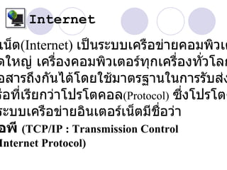 Internet
เน็ต(Internet) เป็นระบบเครือข่ายคอมพิวเต
ดใหญ่ เครื่องคอมพิวเตอร์ทุกเครื่องทั่วโลก
อสารถึงกันได้โดยใช้มาตรฐานในการรับส่ง
รือที่เรียกว่าโปรโตคอล(Protocol) ซึ่งโปรโตค
ระบบเครือข่ายอินเตอร์เน็ตมีชื่อว่า
อพี (TCP/IP : Transmission Control
Internet Protocol)
 