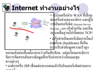 Internet ทำางานอย่างไร
                              • ระบบเครือข่าย WAN ท่ีเช่ อม  ื
                              ต่อเครือข่ายขององค์กร และผู้ให
                              การอินเทอร์เน็ต (Internet Service
                              Provider - ISP) เข้าด้วยกัน และยืน
                              อยู่บนพ้ืนฐานโปรโตคอล TCP/I
                              • เครือข่ายอินเทอร์เน็ตภายในเป
                              แบคโบน (backbone) ท่ีเป็ น
                              ระบบรับส่งข้อมูลความเร็วสูง
หลายเส้นต่อเช่ อมโยงระหว่างกันซับซ้อน แต่ละโหนดจะมีการ
               ื
จัดการจัดสรรเส้นทางข้อมูลท่จะรับส่งระหว่างโหนด(ชุม
                            ี
ทาง)ต่างๆ
• องค์กรหรือ ISP เช่ อมต่อระบบตนเข้ากับอินเทอร์เน็ตผ่านทาง
                     ื
 