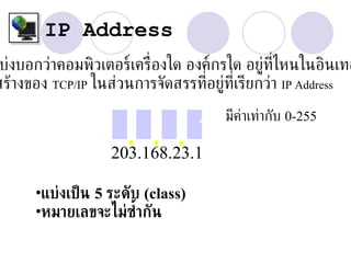 IP Address
 บ่งบอกว่าคอมพิวเตอร์เคร่ ืองใด องค์กรใด อยู่ท่ไหนในอินเทอ
                                               ี
สร้างของ TCP/IP ในส่วนการจัดสรรท่อยู่ท่ีเรียกว่า IP Address
                                   ี

                                     มีคาเท่ากับ 0-255
                                        ่
                     ...
                   203.168.23.1

      •แบ่งเป็ น 5 ระดับ (class)
      •หมายเลขจะไม่ซ้ากัน
 