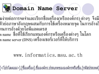 Domain Name Server
มง่ายต่อการจดจำาและเรียกช่ อเคร่ อง(หรือองค์กร) ต่างๆ จึงม
                             ื    ื
ตัวย่อภาษาอังกฤษผสมกับการใช้เคร่ ืองหมายจุด ในการอ้างถ
ทนการอ้างด้วยไอพีแอดเดรส
n name ช่ อท่ีใช้เรียกแทนองค์กรหรือเคร่ ืองต่างๆ ในโลก
          ื
n name server (DNS) เคร่ ืองเซอร์เวอร์ท่ให้บริการ
                                        ี
                   202.28.32.3
        www.informatics.msu.ac.th
 