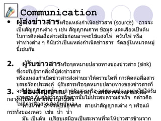 Communication
• ผู้สงข่าวสารหรือแหล่งกำาเนิดข่าวสาร (source)
      ่                                                    อาจจะ
     เป็นสัญญาณต่าง ๆ เช่น สัญญาณภาพ ข้อมูล และเสียงเป็นต้น
     ในการติดต่อสื่อสารสมัยก่อนอาจจะใช้แสงไฟ ควันไฟ หรือ
     ท่าทางต่าง ๆ ก็นบว่าเป็นแหล่งกำาเนิดข่าวสาร จัดอยู่ในหมวดหมู่
                     ั
     นีเช่นกัน
       ้

2.     ผู้รับข่าวสารหรือจุดหมายปลายทางของข่าวสาร (sink)
   ซึ่งจะรับรู้จากสิ่งที่ผส่งข่าวสาร
                          ู้
   หรือแหล่งกำาเนิดข่าวสารส่งผ่านมาให้ตราบใดที่ การติดต่อสื่อสาร
   บรรลุวัตถุประสงค์ ผูรับสารหรือจุดหมายปลายทางของข่าวสารก็
                             ้
3. จะได้องสัวสารนัน ๆ ถ้า(channel) อ จุด่นอาจจะหมายถึงสื่อ ด้รับ
       ช่ รับข่า ญญาณ ผูรับสารหรื ในที หมายปลายทางไม่ไ
                       ้         ้          ี้
กลางหรือตัวกลางที่ข่าวสารเดิสารนั้นไม่ประสบความสำาเร็จ กล่าวคือ
   ข่าวสาร ก็แสดงว่าการสื่อ น
   ไม่ทางผ่า่อสารเกิดขึ้นนั่นเอง สายนำาสัญญาณต่าง ๆ หรือแม้
       มีการสื น อาจจะเป็นอากาศ
กระทั่งของเหลว เช่น นำ้า นำ้า
       มัน เป็นต้น เปรียบเสมือนเป็นสะพานที่จะให้ข่าวสารข้ามจาก
 