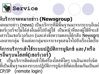 Service
ห้บริการจดหมายข่าว (Newsgroup)
จดหมายข่าว (news) เป็ นบริการท่ีมีพ้ืนฐานมาจากระบบอีเมล
ซอร์เวอร์จะไม่ได้ส่งอีเมล์ไปยังผู้ใช้ เป็ นหน้ าท่ของผู้ใช้ท่จะเข้า
                                                  ี          ี
วสารในเซอร์เวอร์เอง (และส่งข้อความตอบโต้กลับ Newsgro
นหลายกลุ่ม ซ่ ึงแต่ละกล่มจะเจาะจงจุดสนใจไปยังเร่ ืองใดเร่ ือง
                          ุ
ห้การบริการเข้าใช้ระบบปฎิบัติการยูนิกซ์ และ/หรือ
รอ่ ืนๆบนโฮสต์(เซอร์เวอร์)
t เป็ นบริการติดต่อเข้าใช้เคร่ ืองโฮสต์ใดๆ บนอินเทอร์เน็ต
ท่ีเป็ นพ้ืนฐานของระบบปฏิบัตการยูนิกซ์ท่ต่อเช่ ือมกันเป็ นเคร
                             ิ            ี
CP/IP (remote login)
 