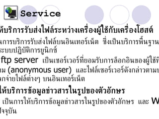 Service
ห้บริการรับส่งไฟล์ระหว่างเคร่ องผู้ใช้กับเคร่ ืองโฮสต์
                              ื
นการบริการรับส่งไฟล์บนอินเทอร์เน็ต ซ่งเป็ นบริการพ้ืนฐาน
                                     ึ
ระบบปฏิบัติการยูนิกซ์
 ftp server เป็ นเซอร์เวอร์ท่ยอมรับการล็อกอินของผู้ใช้ท
                              ี
าม (anonymous user) และไฟล์เซอร์เวอร์ดังกล่าวตามป
จกจ่ายไฟล์ต่างๆ บนอินเทอร์เน็ต
ให้บริการข้อมูลข่าวสารในรูปของตัวอักษร
   เป็ นการให้บริการข้อมูลข่าวสารในรูปของตัวอักษร และ   w
ปั จจุบัน
 