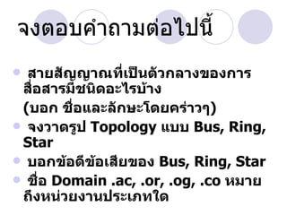 จงตอบคำาถามต่อไปนี้
 สายสัญญาณทีเป็นตัวกลางของการ
                 ่
 สือสารมีชนิดอะไรบ้าง
   ่
 (บอก ชื่อและลักษะโดยคร่าวๆ)
 จงวาดรูป Topology แบบ Bus, Ring,
 Star
 บอกข้อดีข้อเสียของ Bus, Ring, Star
 ชือ Domain .ac, .or, .og, .co หมาย
     ่
 ถึงหน่วยงานประเภทใด
 