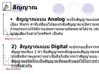 สัญญาณ
• สัญญาณแบบ Analog จะเป็นสัญญาณแบบต
เนื่อง ที่ทุกๆ ค่าที่เปลี่ยนไปของระดับสัญญาณจะมีความหม
การถูกรบกวนให้มการแปลความหมายผิดพลาดได้ง่าย เช่น
                     ี
ญาณเสียงในสายโทรศัพท์ เป็นต้น


2) สัญญาณแบบ Digital จะประกอบขึนจากระ
                               ้
สัญญาณเพียง 2 ค่า คือสัญญาณระดับสูงและสัญญาณระด
ประสิทธิภาพและความน่าเชื่อถือจึงมีมากกว่าสัญญาแบบ a
สัญญาณชนิดนี้จะเป็นสัญญาณที่คอมพิวเตอร์ใช้ในการทำาง
การสื่อสารกัน
 
