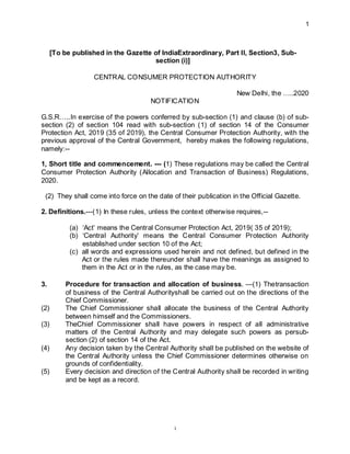 1
1
[To be published in the Gazette of IndiaExtraordinary, Part II, Section3, Sub-
section (i)]
CENTRAL CONSUMER PROTECTION AUTHORITY
New Delhi, the …..2020
NOTIFICATION
G.S.R…..In exercise of the powers conferred by sub-section (1) and clause (b) of sub-
section (2) of section 104 read with sub-section (1) of section 14 of the Consumer
Protection Act, 2019 (35 of 2019), the Central Consumer Protection Authority, with the
previous approval of the Central Government, hereby makes the following regulations,
namely:--
1, Short title and commencement. --- (1) These regulations may be called the Central
Consumer Protection Authority (Allocation and Transaction of Business) Regulations,
2020.
(2) They shall come into force on the date of their publication in the Official Gazette.
2. Definitions.---(1) In these rules, unless the context otherwise requires,--
(a) ‘Act’ means the Central Consumer Protection Act, 2019( 35 of 2019);
(b) ‘Central Authority’ means the Central Consumer Protection Authority
established under section 10 of the Act;
(c) all words and expressions used herein and not defined, but defined in the
Act or the rules made thereunder shall have the meanings as assigned to
them in the Act or in the rules, as the case may be.
3. Procedure for transaction and allocation of business. —(1) Thetransaction
of business of the Central Authorityshall be carried out on the directions of the
Chief Commissioner.
(2) The Chief Commissioner shall allocate the business of the Central Authority
between himself and the Commissioners.
(3) TheChief Commissioner shall have powers in respect of all administrative
matters of the Central Authority and may delegate such powers as persub-
section (2) of section 14 of the Act.
(4) Any decision taken by the Central Authority shall be published on the website of
the Central Authority unless the Chief Commissioner determines otherwise on
grounds of confidentiality.
(5) Every decision and direction of the Central Authority shall be recorded in writing
and be kept as a record.
 