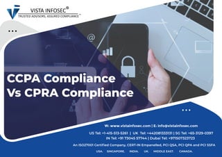 CCPA Compliance
Vs CPRA Compliance
USA. SINGAPORE. INDIA. UK. MIDDLE EAST. CANADA.
An ISO27001 Certified Company, CERT-IN Empanelled, PCI QSA, PCI QPA and PCI SSFA
W: www.vistainfosec.com | E: info@vistainfosec.com
US Tel: +1-415-513-5261 | UK Tel: +442081333131 | SG Tel: +65-3129-0397
IN Tel: +91 73045 57744 | Dubai Tel: +971507323723
 