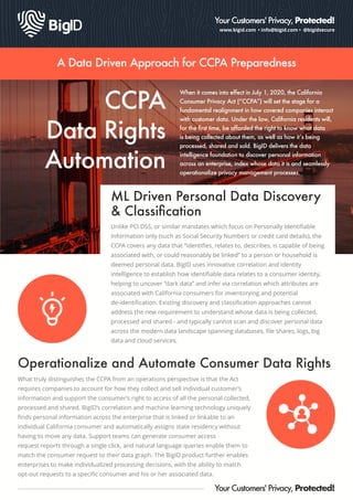 www.bigid.com • info@bigid.com • @bigidsecure
Your Customers' Privacy, Protected!
A Data Driven Approach for CCPA Preparedness
CCPA
Data Rights
Automation
When it comes into effect in July 1, 2020, the California
Consumer Privacy Act (“CCPA”) will set the stage for a
fundamental realignment in how covered companies interact
with customer data. Under the law, California residents will,
for the ﬁrst time, be afforded the right to know what data
is being collected about them, as well as how it’s being
processed, shared and sold. BigID delivers the data
intelligence foundation to discover personal information
across an enterprise, index whose data it is and seamlessly
operationalize privacy management processes.
ML Driven Personal Data Discovery
& Classiﬁcation
Unlike PCI DSS, or similar mandates which focus on Personally Identiﬁable
Information only (such as Social Security Numbers or credit card details), the
CCPA covers any data that “identiﬁes, relates to, describes, is capable of being
associated with, or could reasonably be linked” to a person or household is
deemed personal data. BigID uses innovative correlation and identity
intelligence to establish how identiﬁable data relates to a consumer identity,
helping to uncover “dark data” and infer via correlation which attributes are
associated with California consumers for inventorying and potential
de-identiﬁcation. Existing discovery and classiﬁcation approaches cannot
address the new requirement to understand whose data is being collected,
processed and shared - and typically cannot scan and discover personal data
across the modern data landscape spanning databases, ﬁle shares, logs, big
data and cloud services.
Your Customers' Privacy, Protected!
What truly distinguishes the CCPA from an operations perspective is that the Act
requires companies to account for how they collect and sell individual customer’s
information and support the consumer’s right to access of all the personal collected,
processed and shared. BigID’s correlation and machine learning technology uniquely
ﬁnds personal information across the enterprise that is linked or linkable to an
individual California consumer and automatically assigns state residency without
having to move any data. Support teams can generate consumer access
request reports through a single click, and natural language queries enable them to
match the consumer request to their data graph. The BigID product further enables
enterprises to make individualized processing decisions, with the ability to match
opt-out requests to a speciﬁc consumer and his or her associated data.
Operationalize and Automate Consumer Data Rights
 