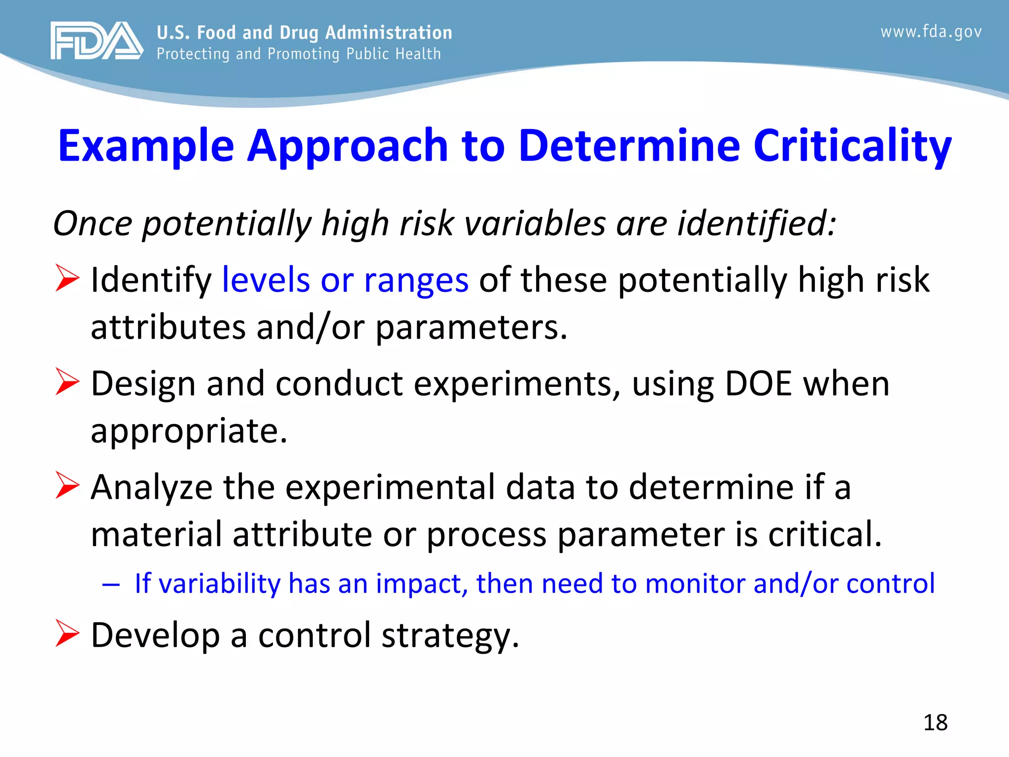 Example Approach to Determine Criticality
Once potentially high risk variables are identified:
 Identify levels or ranges of these potentially high risk
attributes and/or parameters.
 Design and conduct experiments, using DOE when
appropriate.
 Analyze the experimental data to determine if a
material attribute or process parameter is critical.
– If variability has an impact, then need to monitor and/or control
 Develop a control strategy.
18
 