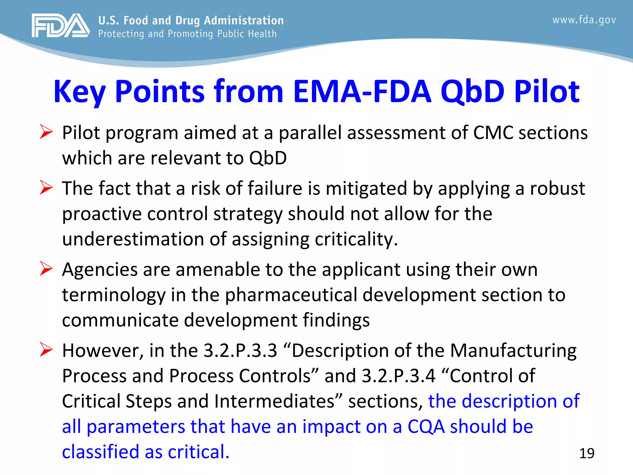 Key Points from EMA-FDA QbD Pilot
 Pilot program aimed at a parallel assessment of CMC sections
which are relevant to QbD
 The fact that a risk of failure is mitigated by applying a robust
proactive control strategy should not allow for the
underestimation of assigning criticality.
 Agencies are amenable to the applicant using their own
terminology in the pharmaceutical development section to
communicate development findings
 However, in the 3.2.P.3.3 “Description of the Manufacturing
Process and Process Controls” and 3.2.P.3.4 “Control of
Critical Steps and Intermediates” sections, the description of
all parameters that have an impact on a CQA should be
classified as critical. 19
 
