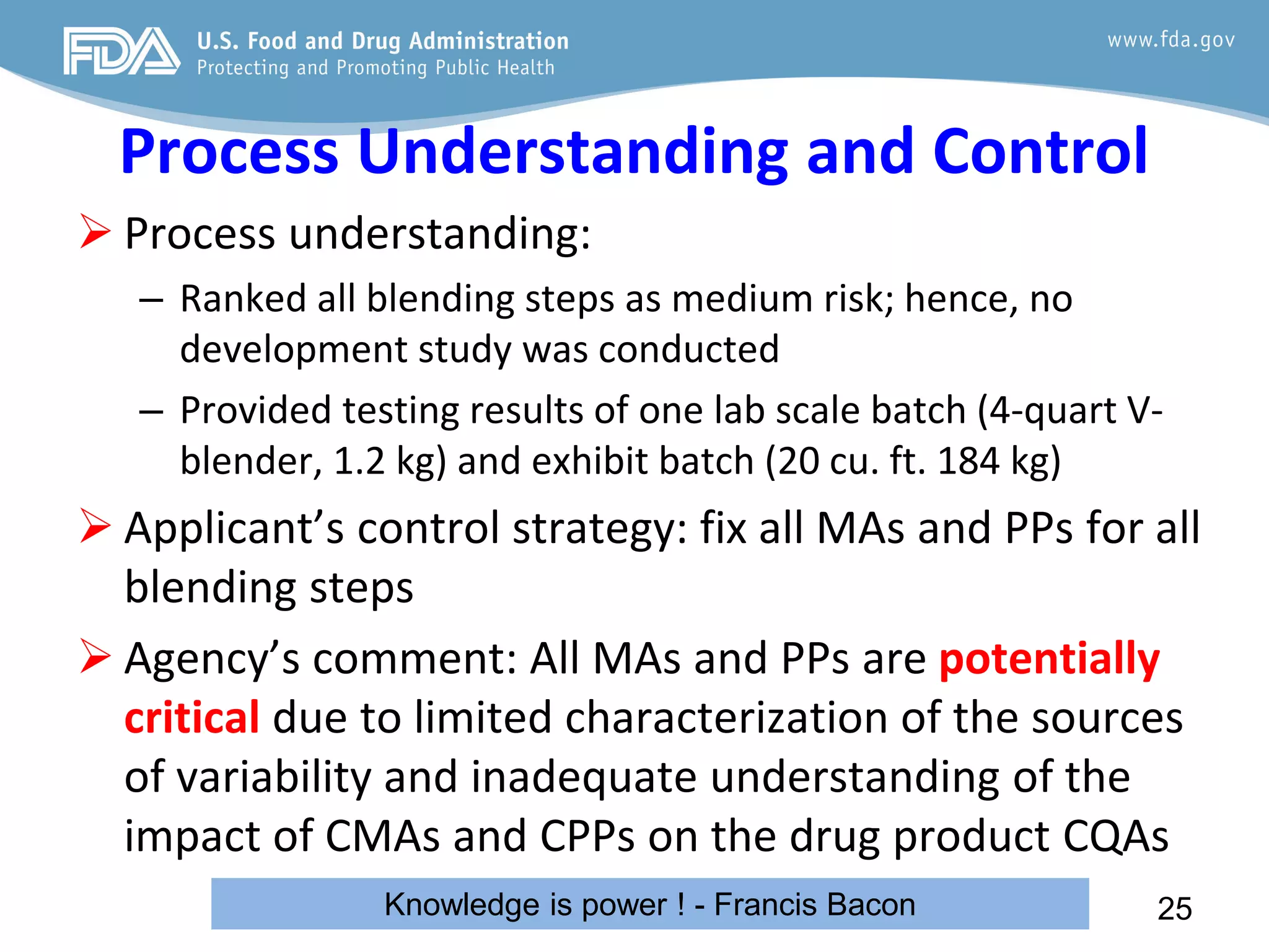Process Understanding and Control
 Process understanding:
– Ranked all blending steps as medium risk; hence, no
development study was conducted
– Provided testing results of one lab scale batch (4-quart V-
blender, 1.2 kg) and exhibit batch (20 cu. ft. 184 kg)
 Applicant’s control strategy: fix all MAs and PPs for all
blending steps
 Agency’s comment: All MAs and PPs are potentially
critical due to limited characterization of the sources
of variability and inadequate understanding of the
impact of CMAs and CPPs on the drug product CQAs
25
Knowledge is power ! - Francis Bacon
 