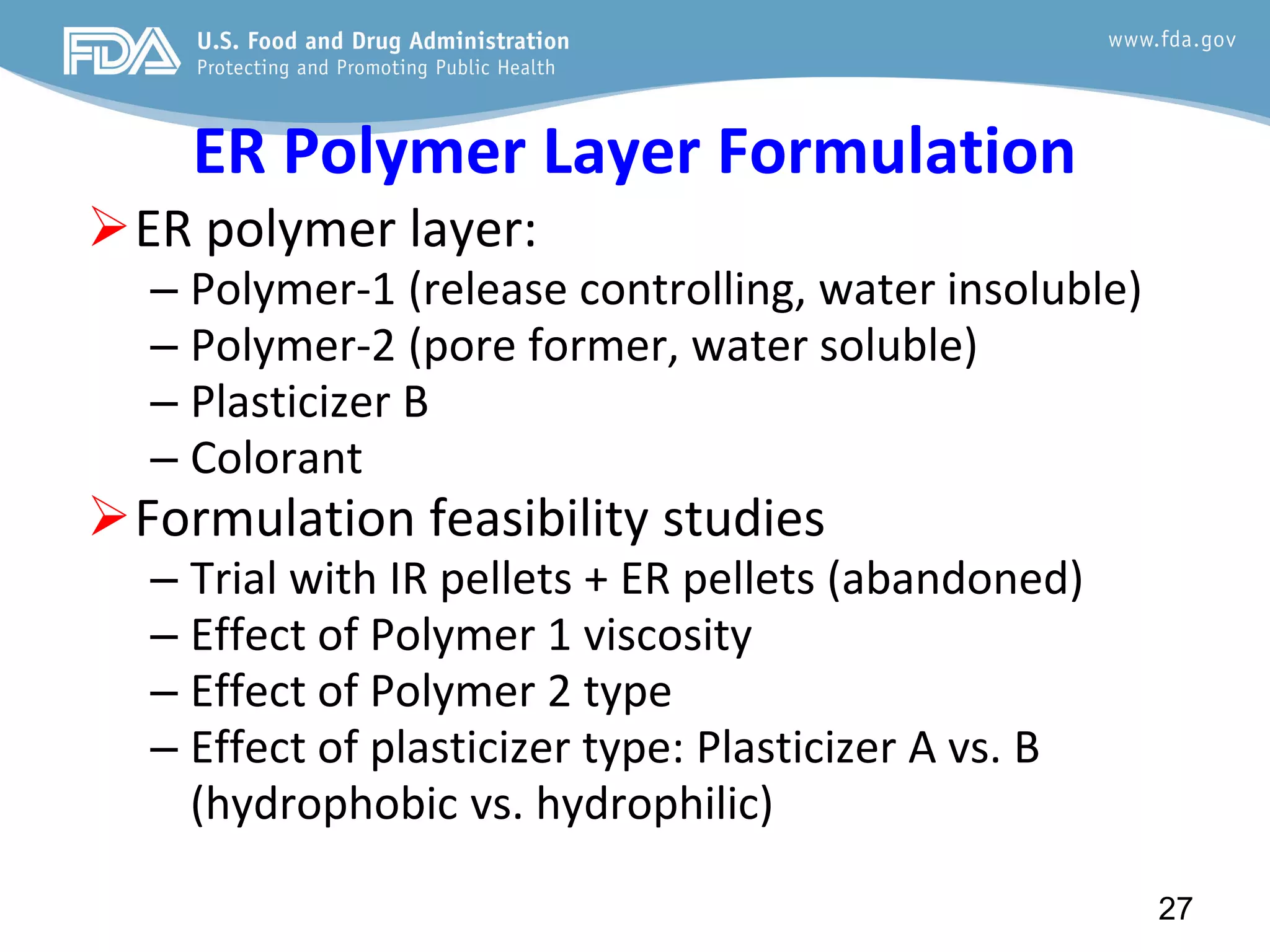 ER Polymer Layer Formulation
ER polymer layer:
– Polymer-1 (release controlling, water insoluble)
– Polymer-2 (pore former, water soluble)
– Plasticizer B
– Colorant
Formulation feasibility studies
– Trial with IR pellets + ER pellets (abandoned)
– Effect of Polymer 1 viscosity
– Effect of Polymer 2 type
– Effect of plasticizer type: Plasticizer A vs. B
(hydrophobic vs. hydrophilic)
27
 