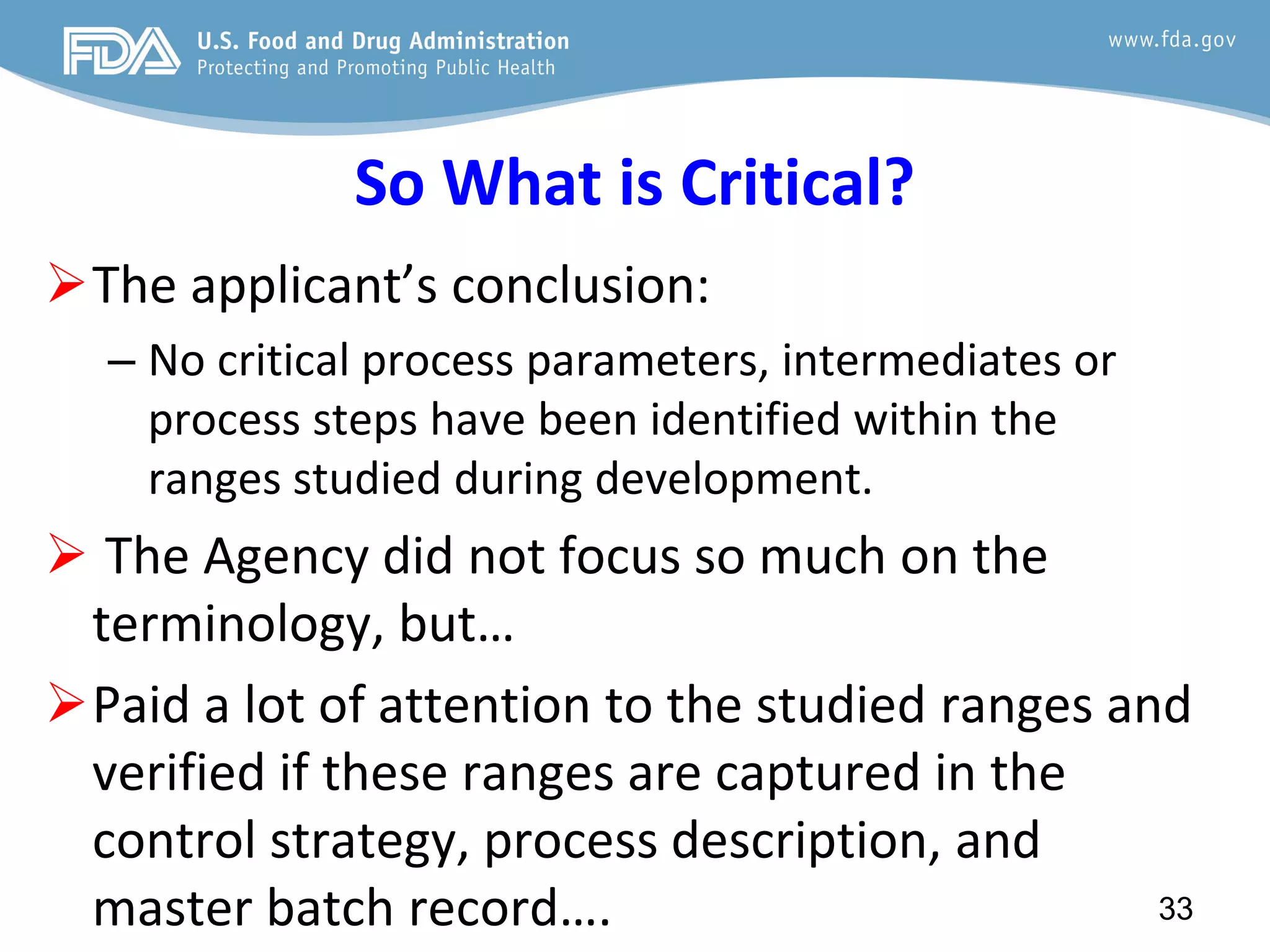 So What is Critical?
The applicant’s conclusion:
– No critical process parameters, intermediates or
process steps have been identified within the
ranges studied during development.
 The Agency did not focus so much on the
terminology, but…
Paid a lot of attention to the studied ranges and
verified if these ranges are captured in the
control strategy, process description, and
master batch record…. 33
 