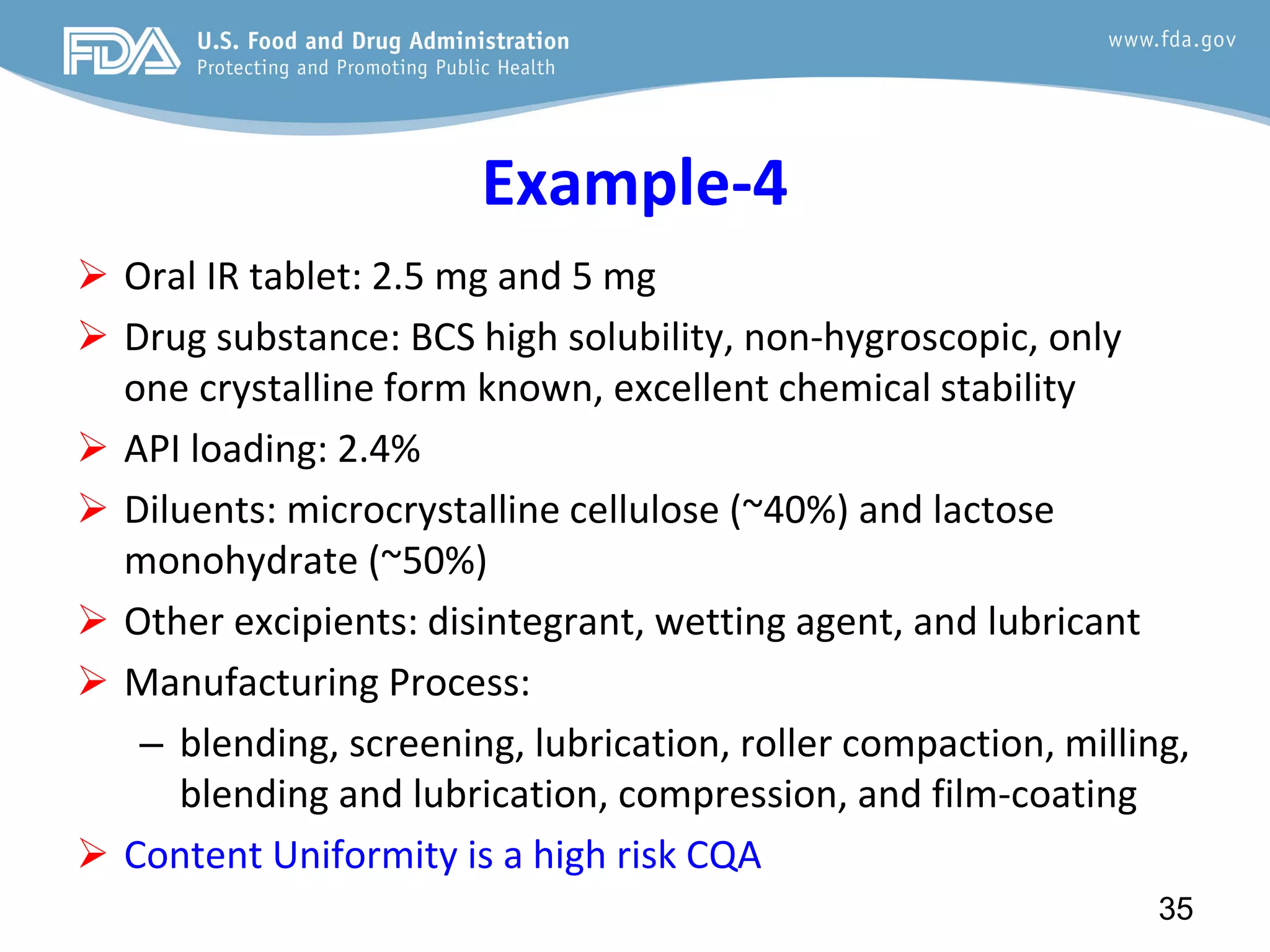 Example-4
 Oral IR tablet: 2.5 mg and 5 mg
 Drug substance: BCS high solubility, non-hygroscopic, only
one crystalline form known, excellent chemical stability
 API loading: 2.4%
 Diluents: microcrystalline cellulose (~40%) and lactose
monohydrate (~50%)
 Other excipients: disintegrant, wetting agent, and lubricant
 Manufacturing Process:
– blending, screening, lubrication, roller compaction, milling,
blending and lubrication, compression, and film-coating
 Content Uniformity is a high risk CQA
35
 
