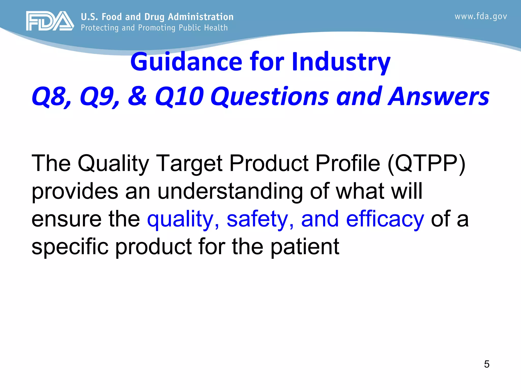 Guidance for Industry
Q8, Q9, & Q10 Questions and Answers
The Quality Target Product Profile (QTPP)
provides an understanding of what will
ensure the quality, safety, and efficacy of a
specific product for the patient
5
 
