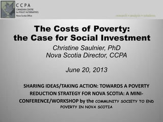 Christine Saulnier, PhD
Nova Scotia Director, CCPA
June 20, 2013
SHARING IDEAS/TAKING ACTION: TOWARDS A POVERTY
REDUCTION STRATEGY FOR NOVA SCOTIA: A MINI-
CONFERENCE/WORKSHOP by the COMMUNITY SOCIETY TO END
POVERTY IN NOVA SCOTIA
The Costs of Poverty:
the Case for Social Investment
 