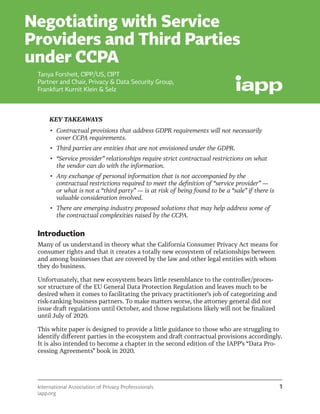 International Association of Privacy Professsionals
iapp.org
1
Negotiating with Service
Providers and Third Parties
under CCPA
KEY TAKEAWAYS
•	 Contractual provisions that address GDPR requirements will not necessarily
cover CCPA requirements.
•	 Third parties are entities that are not envisioned under the GDPR.
•	 “Service provider” relationships require strict contractual restrictions on what
the vendor can do with the information.
•	 Any exchange of personal information that is not accompanied by the
contractual restrictions required to meet the definition of “service provider” —
or what is not a “third party” — is at risk of being found to be a “sale” if there is
valuable consideration involved.
•	 There are emerging industry proposed solutions that may help address some of
the contractual complexities raised by the CCPA.
Introduction
Many of us understand in theory what the California Consumer Privacy Act means for
consumer rights and that it creates a totally new ecosystem of relationships between
and among businesses that are covered by the law and other legal entities with whom
they do business.
Unfortunately, that new ecosystem bears little resemblance to the controller/proces-
sor structure of the EU General Data Protection Regulation and leaves much to be
desired when it comes to facilitating the privacy practitioner’s job of categorizing and
risk-ranking business partners. To make matters worse, the attorney general did not
issue draft regulations until October, and those regulations likely will not be finalized
until July of 2020.
This white paper is designed to provide a little guidance to those who are struggling to
identify different parties in the ecosystem and draft contractual provisions accordingly.
It is also intended to become a chapter in the second edition of the IAPP’s “Data Pro-
cessing Agreements” book in 2020.
Tanya Forsheit, CIPP/US, CIPT
Partner and Chair, Privacy & Data Security Group,
Frankfurt Kurnit Klein & Selz
 