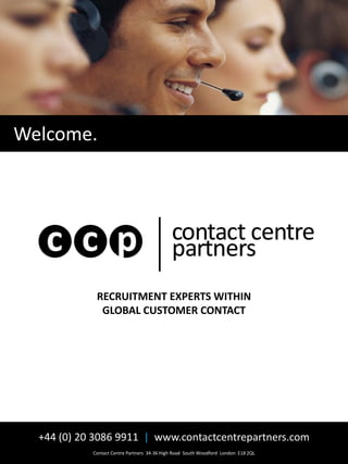 Welcome.




             RECRUITMENT EXPERTS WITHIN
              GLOBAL CUSTOMER CONTACT




  +44 (0) 20 3086 9911 | www.contactcentrepartners.com
            Contact Centre Partners 34-36 High Road South Woodford London E18 2QL
 