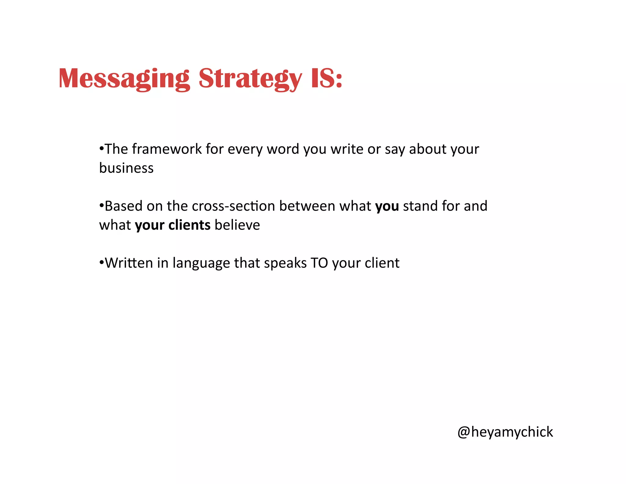 Messaging Strategy IS:
• The	
  framework	
  for	
  every	
  word	
  you	
  write	
  or	
  say	
  about	
  your	
  
business	
  
• Based	
  on	
  the	
  cross-­‐sec<on	
  between	
  what	
  you	
  stand	
  for	
  and	
  
what	
  your	
  clients	
  believe	
  
• WriBen	
  in	
  language	
  that	
  speaks	
  TO	
  your	
  client	
  
@heyamychick	
  
 