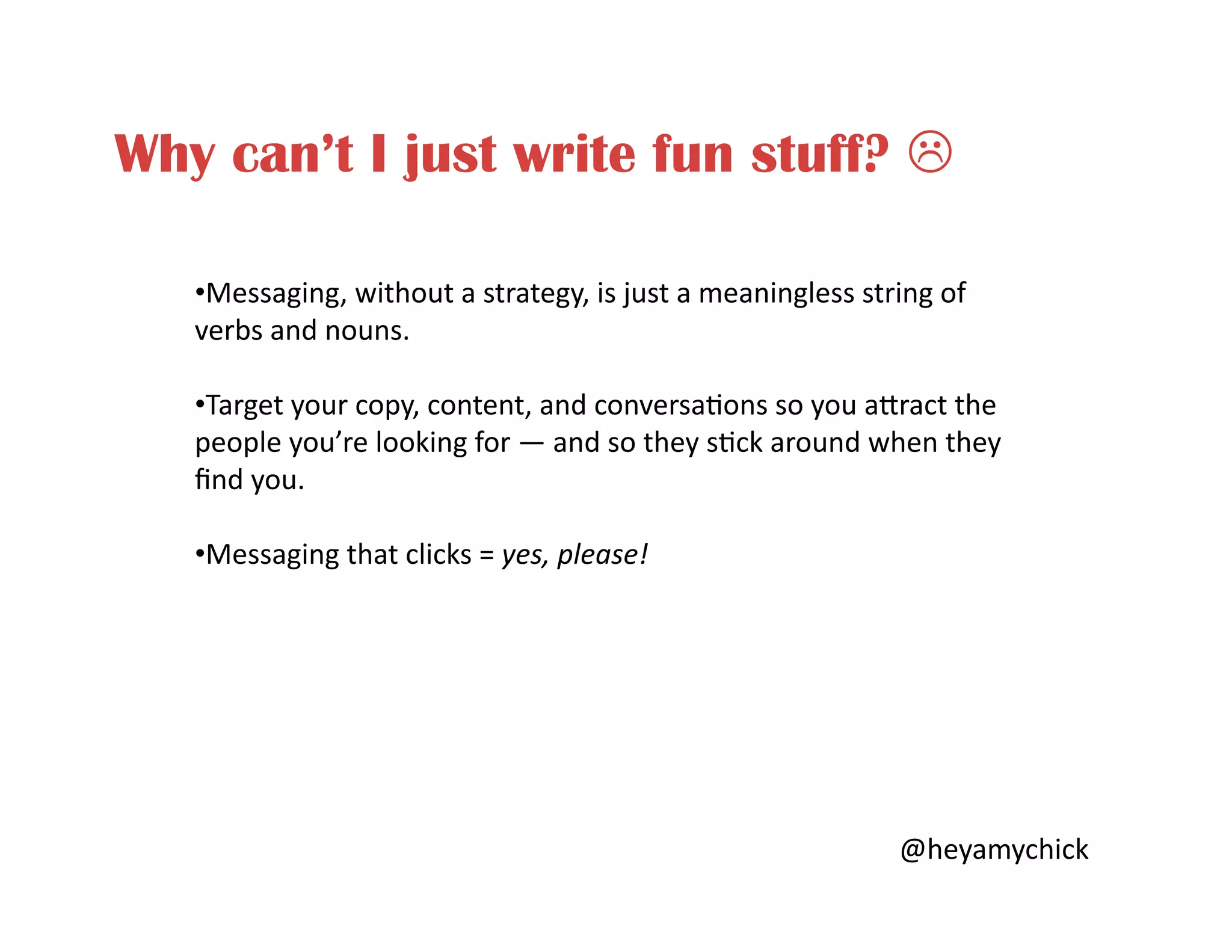 Why can’t I just write fun stuff? !
• Messaging,	
  without	
  a	
  strategy,	
  is	
  just	
  a	
  meaningless	
  string	
  of	
  
verbs	
  and	
  nouns.	
  
• Target	
  your	
  copy,	
  content,	
  and	
  conversa<ons	
  so	
  you	
  aBract	
  the	
  
people	
  you’re	
  looking	
  for	
  —	
  and	
  so	
  they	
  s<ck	
  around	
  when	
  they	
  
ﬁnd	
  you.	
  
• Messaging	
  that	
  clicks	
  =	
  yes,	
  please!	
  
@heyamychick	
  
 