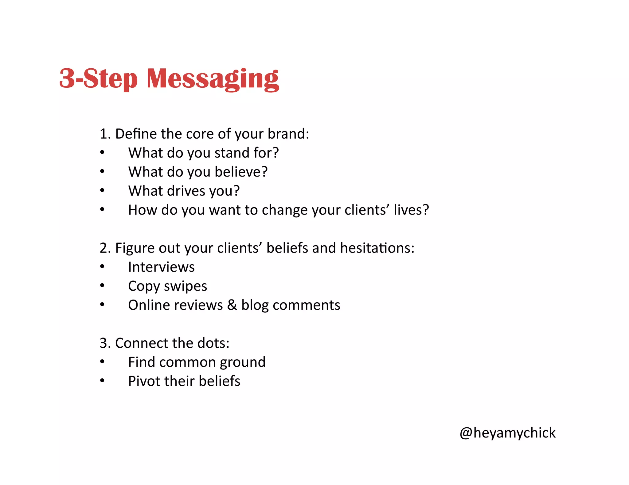 3-Step Messaging
1.	
  Deﬁne	
  the	
  core	
  of	
  your	
  brand:	
  
•  What	
  do	
  you	
  stand	
  for?	
  
•  What	
  do	
  you	
  believe?	
  
•  What	
  drives	
  you?	
  
•  How	
  do	
  you	
  want	
  to	
  change	
  your	
  clients’	
  lives?	
  
2.	
  Figure	
  out	
  your	
  clients’	
  beliefs	
  and	
  hesita<ons:	
  
•  Interviews	
  
•  Copy	
  swipes	
  
•  Online	
  reviews	
  &	
  blog	
  comments	
  
3.	
  Connect	
  the	
  dots:	
  
•  Find	
  common	
  ground	
  
•  Pivot	
  their	
  beliefs	
  
@heyamychick	
  
 