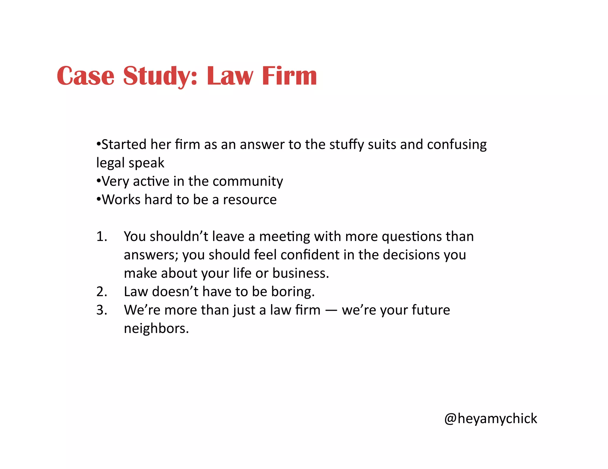 Case Study: Law Firm
• Started	
  her	
  ﬁrm	
  as	
  an	
  answer	
  to	
  the	
  stuﬀy	
  suits	
  and	
  confusing	
  
legal	
  speak	
  
• Very	
  ac<ve	
  in	
  the	
  community	
  
• Works	
  hard	
  to	
  be	
  a	
  resource	
  
1.  You	
  shouldn’t	
  leave	
  a	
  mee<ng	
  with	
  more	
  ques<ons	
  than	
  
answers;	
  you	
  should	
  feel	
  conﬁdent	
  in	
  the	
  decisions	
  you	
  
make	
  about	
  your	
  life	
  or	
  business.	
  
2.  Law	
  doesn’t	
  have	
  to	
  be	
  boring.	
  
3.  We’re	
  more	
  than	
  just	
  a	
  law	
  ﬁrm	
  —	
  we’re	
  your	
  future	
  
neighbors.	
  
@heyamychick	
  
 