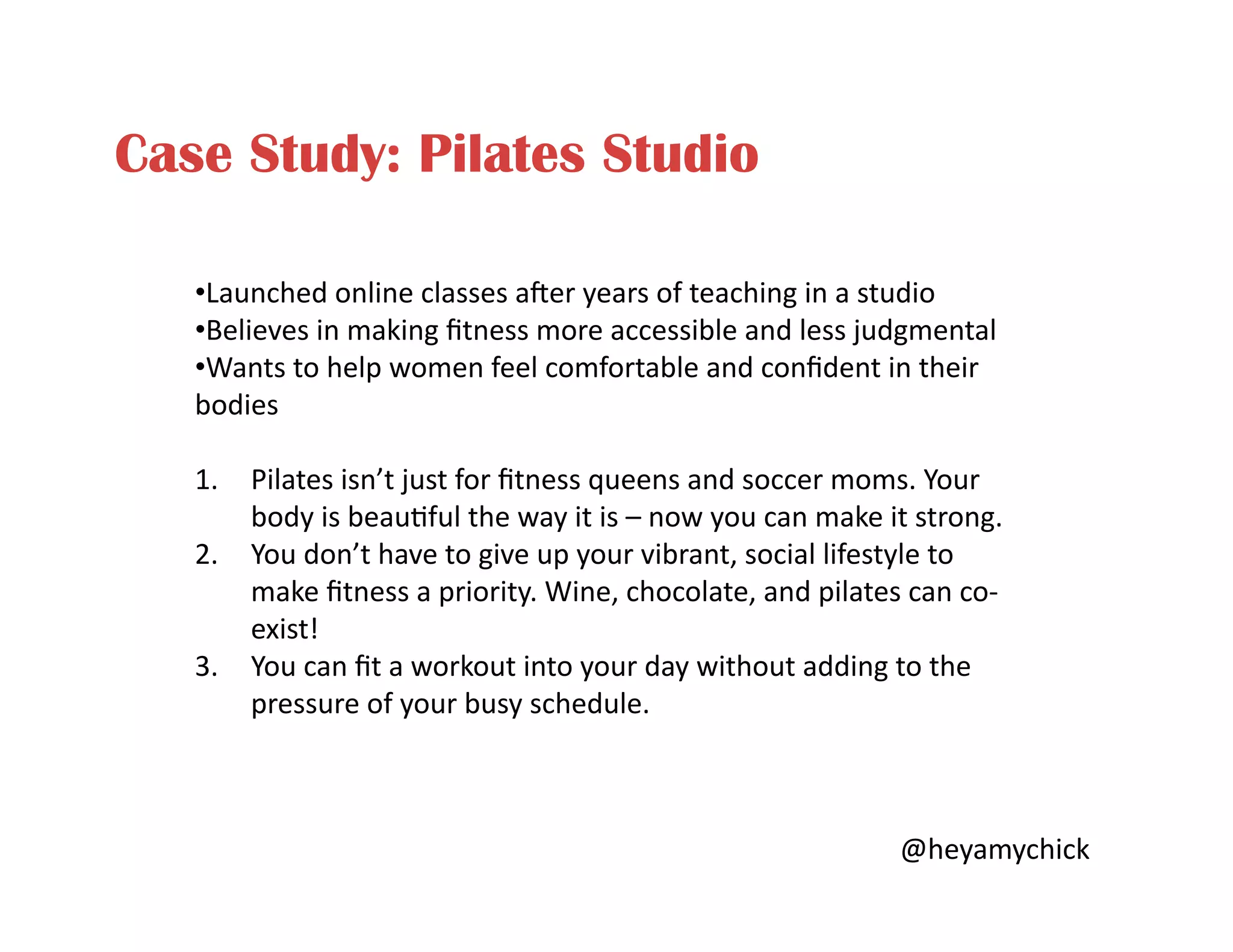 Case Study: Pilates Studio
• Launched	
  online	
  classes	
  aer	
  years	
  of	
  teaching	
  in	
  a	
  studio	
  
• Believes	
  in	
  making	
  ﬁtness	
  more	
  accessible	
  and	
  less	
  judgmental	
  
• Wants	
  to	
  help	
  women	
  feel	
  comfortable	
  and	
  conﬁdent	
  in	
  their	
  
bodies	
  
1.  Pilates	
  isn’t	
  just	
  for	
  ﬁtness	
  queens	
  and	
  soccer	
  moms.	
  Your	
  
body	
  is	
  beau<ful	
  the	
  way	
  it	
  is	
  –	
  now	
  you	
  can	
  make	
  it	
  strong.	
  
2.  You	
  don’t	
  have	
  to	
  give	
  up	
  your	
  vibrant,	
  social	
  lifestyle	
  to	
  
make	
  ﬁtness	
  a	
  priority.	
  Wine,	
  chocolate,	
  and	
  pilates	
  can	
  co-­‐
exist!	
  
3.  You	
  can	
  ﬁt	
  a	
  workout	
  into	
  your	
  day	
  without	
  adding	
  to	
  the	
  
pressure	
  of	
  your	
  busy	
  schedule.	
  
@heyamychick	
  
 