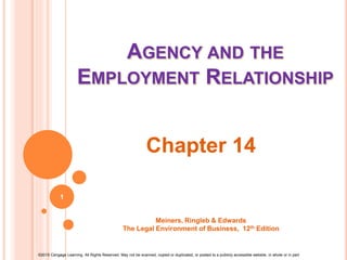 ©2015 Cengage Learning. All Rights Reserved. May not be scanned, copied or duplicated, or posted to a publicly accessible website, in whole or in part.
AGENCY AND THE
EMPLOYMENT RELATIONSHIP
Chapter 14
Meiners, Ringleb & Edwards
The Legal Environment of Business, 12th Edition
1
 