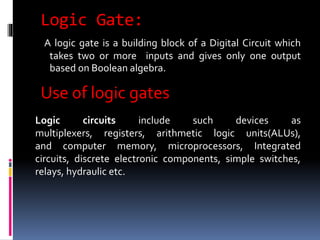 Logic Gate:
A logic gate is a building block of a Digital Circuit which
takes two or more inputs and gives only one output
based on Boolean algebra.
Use of logic gates
Logic circuits include such devices as
multiplexers, registers, arithmetic logic units(ALUs),
and computer memory, microprocessors, Integrated
circuits, discrete electronic components, simple switches,
relays, hydraulic etc.
 