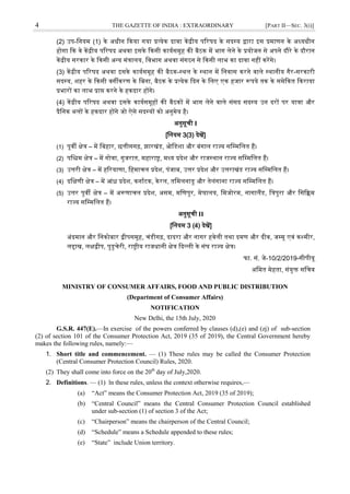 4 THE GAZETTE OF INDIA : EXTRAORDINARY [PART II—SEC. 3(i)]
(2) उप-जनयम (1) के अधीन दकया गया प्रत्येक दार्ा केंद्रीय पररषद के सदस्ट्य द्वारा इस प्रमाणन के अध्यधीन
होगा दक र्े केंद्रीय पररषद अथर्ा इसके दकसी कायवसमूह की बैठक में भाग लेने के प्रयोजन से अपने दौरे के दौरान
केंद्रीय सरकार के दकसी अन्य मंत्रालय, जर्भाग अथर्ा संगठन से दकसी लाभ का दार्ा नहीं करेंगे।
(3) केंद्रीय पररषद अथर्ा इसके कायवसमूह की बैठक-स्ट्थल के स्ट्थान में जनर्ास करने र्ाले स्ट्थानीय गैर-सरकारी
सदस्ट्य, िहर के दकसी र्गीकरण के जबना, बैठक के प्रत्येक ददन के जलए एक हजार रूपये तक के समेदकत दकराया
प्रभारों का लाभ प्राप्त करने के हकदार होंगे।
(4) केंद्रीय पररषद अथर्ा इसके कायवसमूहों की बैठकों में भाग लेने र्ाले संसद सदस्ट्य उन दरों पर यात्रा और
दैजनक भत्तों के हकदार होंगे जो ऐसे सदस्ट्यों को अनुमेय है।
अनुसूची I
[जनयम 3(3) देखें]
(1) पूर्ी क्षेत्र – में जबहार, छत्तीसगढ़, झारखंड, ओजडिा और बंगाल राज्य सजम्मजलत हैं।
(2) पजश्चम क्षेत्र – में गोर्ा, गुजरात, महाराष्ट्र, मध्य प्रदेि और राजस्ट्थान राज्य सजम्मजलत हैं।
(3) उत्तरी क्षेत्र – में हररयाणा, जहमाचल प्रदेि, पंजाब, उत्तर प्रदेि और उत्तराखंड राज्य सजम्मजलत हैं।
(4) दजक्षणी क्षेत्र – में आंध्र प्रदेि, कनावटक, केरल, तजमलनाडु और तेलंगाना राज्य सजम्मजलत हैं।
(5) उत्तर पूर्ी क्षेत्र – में अरूणाचल प्रदेि, असम, मजणपुर, मेघालय, जमजोरम, नागालैंड, जत्रपुरा और जसदिम
राज्य सजम्मजलत हैं।
अनुसूची II
[जनयम 3 (4) देखें]
अंदमान और जनकोबार द्वीपसमूह, चंडीगढ़, दादरा और नागर हर्ेली तथा दमण और दीर्, जम्मू एर्ं कश्मीर,
लद्दाख, लक्षद्वीप, पुडुचेरी, राष्ट्रीय राजधानी क्षेत्र ददल्ली के संघ राज्य क्षेत्र।
फा. सं. जे-10/2/2019-सीपीयू
अजमत मेहता, संयुक्त सजचर्
MINISTRY OF CONSUMER AFFAIRS, FOOD AND PUBLIC DISTRIBUTION
(Department of Consumer Affairs)
NOTIFICATION
New Delhi, the 15th July, 2020
G.S.R. 447(E).—In exercise of the powers conferred by clauses (d),(e) and (zj) of sub-section
(2) of section 101 of the Consumer Protection Act, 2019 (35 of 2019), the Central Government hereby
makes the following rules, namely:––
1. Short title and commencement. — (1) These rules may be called the Consumer Protection
(Central Consumer Protection Council) Rules, 2020.
(2) They shall come into force on the 20th
day of July,2020.
2. Definitions. — (1) ln these rules, unless the context otherwise requires,—
(a) ―Act‖ means the Consumer Protection Act, 2019 (35 of 2019);
(b) ―Central Council‖ means the Central Consumer Protection Council established
under sub-section (1) of section 3 of the Act;
(c) ―Chairperson‖ means the chairperson of the Central Council;
(d) ―Schedule‖ means a Schedule appended to these rules;
(e) ―State‖ include Union territory.
 