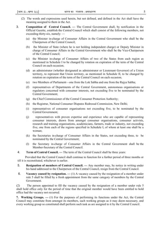 [भाग II—खण्ड 3(i)] भारत का राजपत्र : असाधारण 5
(2) The words and expressions used herein, but not defined, and defined in the Act shall have the
meaning assigned to them in the Act.
3. Composition of Central Council. — The Central Government shall, by notification in the
Official Gazette, establish the Central Council which shall consist of the following members, not
exceeding thirty-six, namely: —
(a) the Minister in-charge of Consumer Affairs in the Central Government who shall be the
Chairperson of the Central Council;
(b) the Minister of State (where he is not holding independent charge) or Deputy Minister in
charge of Consumer Affairs in the Central Government who shall be the Vice-Chairperson
of the Central Council;
(c) the Minister in-charge of Consumer Affairs of two of the States from each region as
mentioned in Schedule I to be changed by rotation on expiration of the term of the Central
Council on each occasion;
(d) an administrator (whether designated as administrator or Lieutenant Governor) of a Union
territory, to represent that Union territory, as mentioned in Schedule II, to be changed by
rotation on expiration of the term of the Central Council on each occasion;
(e) two Members of Parliament—one from the Lok Sabha and one from the Rajya Sabha;
(f) representatives of Departments of the Central Government, autonomous organisations or
regulators concerned with consumer interests, not exceeding five to be nominated by the
Central Government;
(g) the Chief Commissioner of the Central Consumer Protection Authority;
(h) the Registrar, National Consumer Disputes Redressal Commission, New Delhi;
(i) representatives of consumer organisations not exceeding five, to be nominated by the
Central Government;
(j) representatives with proven expertise and experience who are capable of representing
consumer interests, drawn from amongst consumer organisations, consumer activists,
research and training organisations, academicians, farmers, trade or industry, not exceeding
five, one from each of the regions specified in Schedule I, of whom at least one shall be a
woman;
(k) the Secretaries in-charge of Consumer Affairs in the States, not exceeding three, to be
nominated by the Central Government;
(l) the Secretary in-charge of Consumer Affairs in the Central Government shall be the
Member-Secretary of the Central Council.
4. Term of Central Council. –– The term of the Central Council shall be three years:
Provided that the Central Council shall continue to function for a further period of three months or
till it is reconstituted, whichever is earlier.
5. Resignation of members of Central Council. –– Any member may, by notice in writing under
his hand addressed to the Chairperson of the Central Council, resign from the Central Council.
6. Vacancy caused by resignation. –– (1) A vacancy caused by the resignation of a member under
rule 5 shall be filled by a fresh appointment from the same category of members by the Central
Government.
(2) The person appointed to fill the vacancy caused by the resignation of a member under rule 5
shall hold office only for the period of time that the original member would have been entitled to hold
office had the vacancy not occurred.
7. Working Groups. — (1) For the purposes of performing its functions under the Act, the Central
Council may constitute from amongst its members, such working groups as it may deem necessary, and
every working group so constituted shall perform such task as are assigned to it by the Central Council.
 