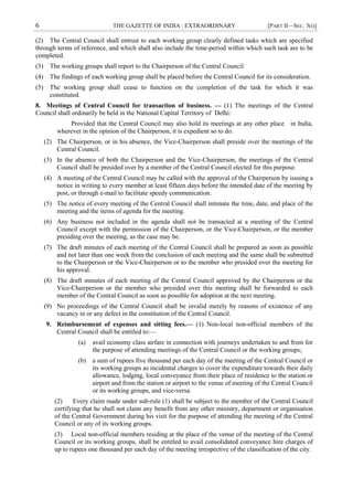 6 THE GAZETTE OF INDIA : EXTRAORDINARY [PART II—SEC. 3(i)]
(2) The Central Council shall entrust to each working group clearly defined tasks which are specified
through terms of reference, and which shall also include the time-period within which such task are to be
completed.
(3) The working groups shall report to the Chairperson of the Central Council.
(4) The findings of each working group shall be placed before the Central Council for its consideration.
(5) The working group shall cease to function on the completion of the task for which it was
constituted.
8. Meetings of Central Council for transaction of business. — (1) The meetings of the Central
Council shall ordinarily be held in the National Capital Territory of Delhi:
Provided that the Central Council may also hold its meetings at any other place in India,
wherever in the opinion of the Chairperson, it is expedient so to do.
(2) The Chairperson, or in his absence, the Vice-Chairperson shall preside over the meetings of the
Central Council.
(3) In the absence of both the Chairperson and the Vice-Chairperson, the meetings of the Central
Council shall be presided over by a member of the Central Council elected for this purpose.
(4) A meeting of the Central Council may be called with the approval of the Chairperson by issuing a
notice in writing to every member at least fifteen days before the intended date of the meeting by
post, or through e-mail to facilitate speedy communication.
(5) The notice of every meeting of the Central Council shall intimate the time, date, and place of the
meeting and the items of agenda for the meeting.
(6) Any business not included in the agenda shall not be transacted at a meeting of the Central
Council except with the permission of the Chairperson, or the Vice-Chairperson, or the member
presiding over the meeting, as the case may be.
(7) The draft minutes of each meeting of the Central Council shall be prepared as soon as possible
and not later than one week from the conclusion of each meeting and the same shall be submitted
to the Chairperson or the Vice-Chairperson or to the member who presided over the meeting for
his approval.
(8) The draft minutes of each meeting of the Central Council approved by the Chairperson or the
Vice-Chairperson or the member who presided over this meeting shall be forwarded to each
member of the Central Council as soon as possible for adoption at the next meeting.
(9) No proceedings of the Central Council shall be invalid merely by reasons of existence of any
vacancy in or any defect in the constitution of the Central Council.
9. Reimbursement of expenses and sitting fees.— (1) Non-local non-official members of the
Central Council shall be entitled to:––
(a) avail economy class airfare in connection with journeys undertaken to and from for
the purpose of attending meetings of the Central Council or the working groups;
(b) a sum of rupees five thousand per each day of the meeting of the Central Council or
its working groups as incidental charges to cover the expenditure towards their daily
allowance, lodging, local conveyance from their place of residence to the station or
airport and from the station or airport to the venue of meeting of the Central Council
or its working groups, and vice-versa.
(2) Every claim made under sub-rule (1) shall be subject to the member of the Central Council
certifying that he shall not claim any benefit from any other ministry, department or organisation
of the Central Government during his visit for the purpose of attending the meeting of the Central
Council or any of its working groups.
(3) Local non-official members residing at the place of the venue of the meeting of the Central
Council or its working groups, shall be entitled to avail consolidated conveyance hire charges of
up to rupees one thousand per each day of the meeting irrespective of the classification of the city.
 